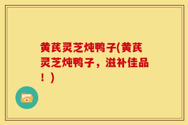 黄芪灵芝炖鸭子(黄芪灵芝炖鸭子,滋补佳品!)