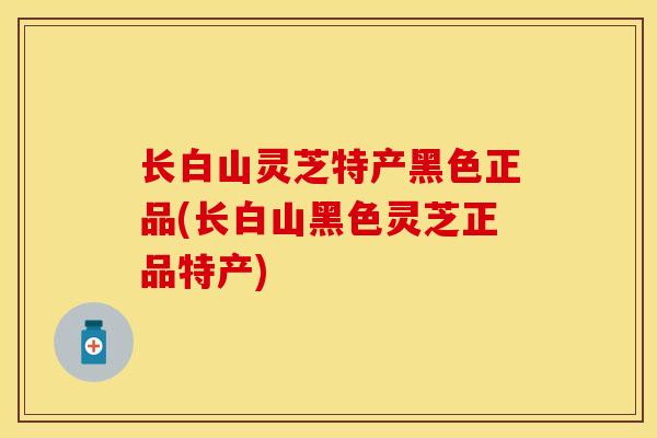 长白山灵芝特产黑色正品(长白山黑色灵芝正品特产)