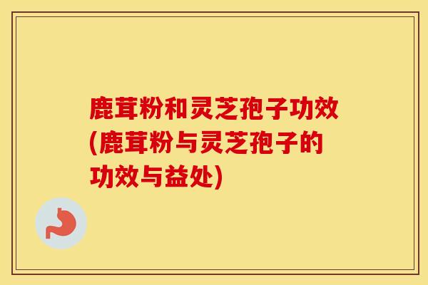 鹿茸粉和灵芝孢子功效(鹿茸粉与灵芝孢子的功效与益处)