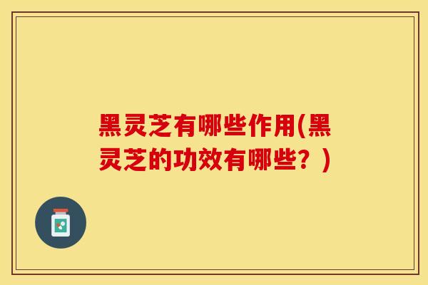 黑灵芝有哪些作用(黑灵芝的功效有哪些？)