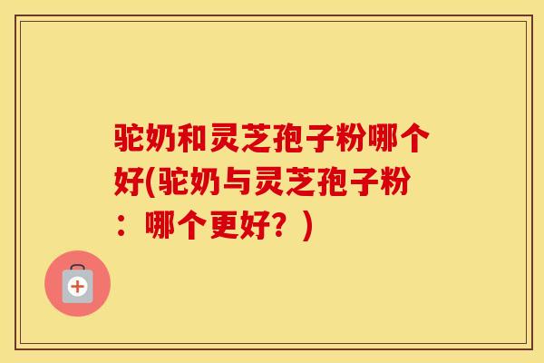 驼奶和灵芝孢子粉哪个好(驼奶与灵芝孢子粉:哪个更好?)