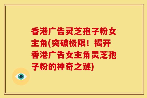 香港广告灵芝孢子粉女主角(突破极限!揭开香港广告女主角灵芝孢子粉的神奇之谜)