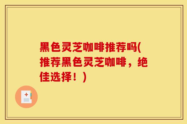 黑色灵芝咖啡推荐吗(推荐黑色灵芝咖啡，绝佳选择！)