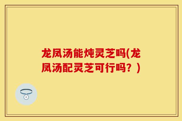 龙凤汤能炖灵芝吗(龙凤汤配灵芝可行吗？)