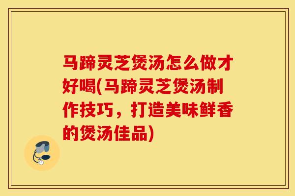 马蹄灵芝煲汤怎么做才好喝(马蹄灵芝煲汤制作技巧,打造美味鲜香的煲汤佳品)