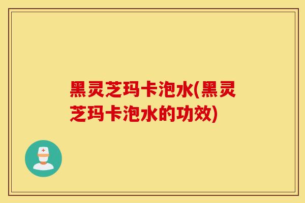 黑灵芝玛卡泡水(黑灵芝玛卡泡水的功效)