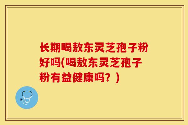 长期喝敖东灵芝孢子粉好吗(喝敖东灵芝孢子粉有益健康吗?)