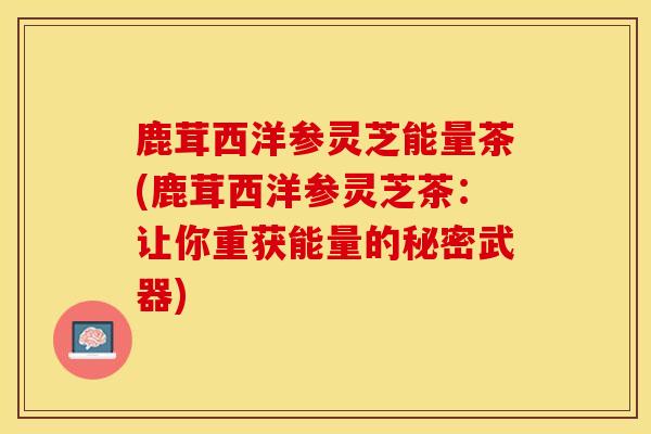 鹿茸西洋参灵芝能量茶(鹿茸西洋参灵芝茶:让你重获能量的秘密武器)