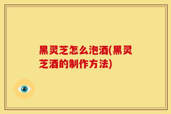 黑灵芝怎么泡酒(黑灵芝酒的制作方法)