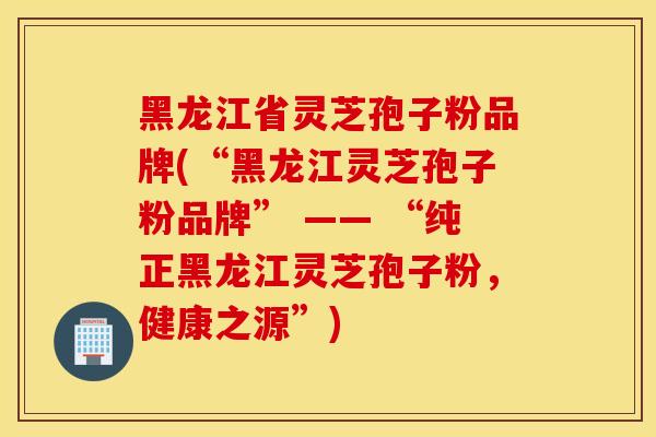 黑龙江省灵芝孢子粉品牌(“黑龙江灵芝孢子粉品牌” —— “纯正黑龙江灵芝孢子粉,健康之源”)