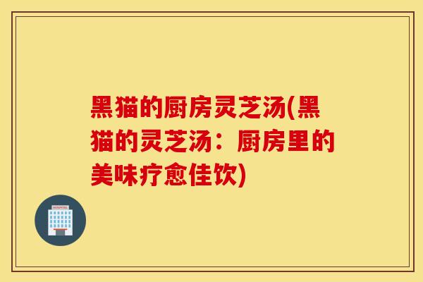 黑猫的厨房灵芝汤(黑猫的灵芝汤：厨房里的美味疗愈佳饮)