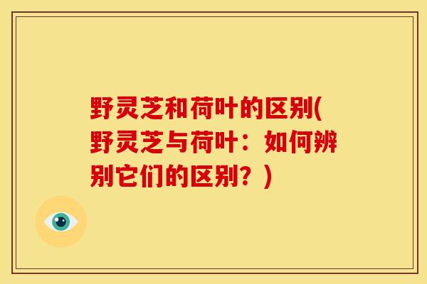 野灵芝和荷叶的区别(野灵芝与荷叶：如何辨别它们的区别？)