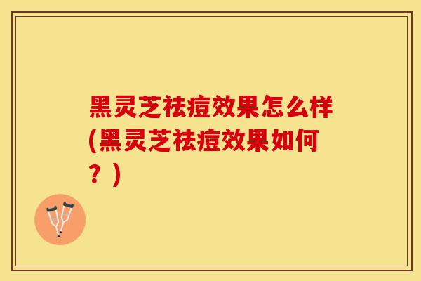 黑灵芝祛痘效果怎么样(黑灵芝祛痘效果如何？)
