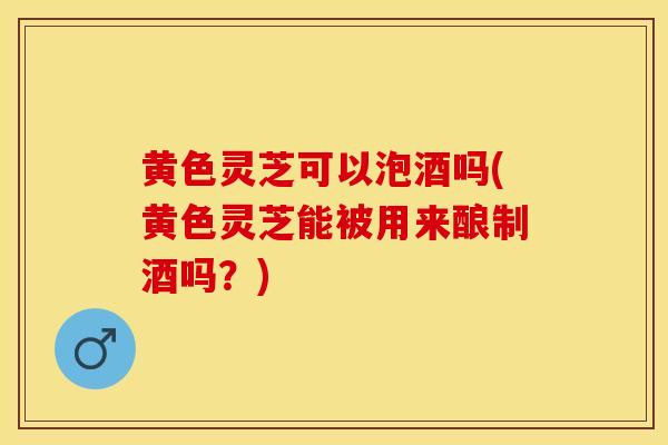黄色灵芝可以泡酒吗(黄色灵芝能被用来酿制酒吗?)