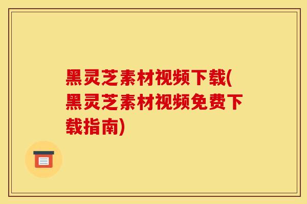 黑灵芝素材视频下载(黑灵芝素材视频免费下载指南)