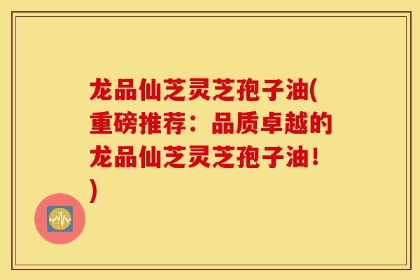 龙品仙芝灵芝孢子油(重磅推荐:品质卓越的龙品仙芝灵芝孢子油!)