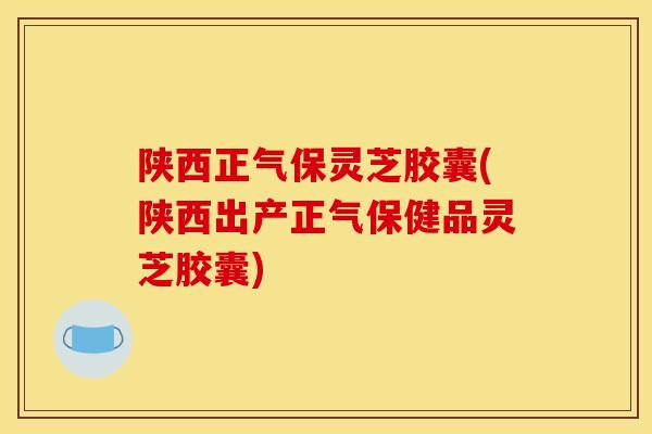 陕西正气保灵芝胶囊(陕西出产正气保健品灵芝胶囊)