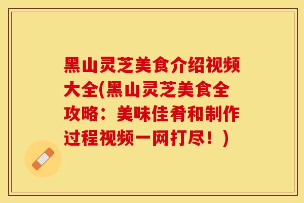 黑山灵芝美食介绍视频大全(黑山灵芝美食全攻略:美味佳肴和制作过程视频一网打尽!)