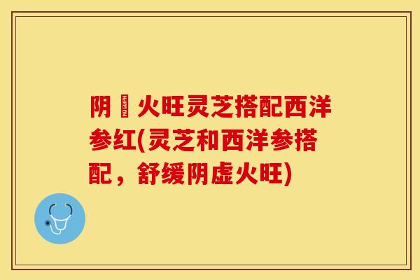 阴虛火旺灵芝搭配西洋参红(灵芝和西洋参搭配，舒缓阴虚火旺)