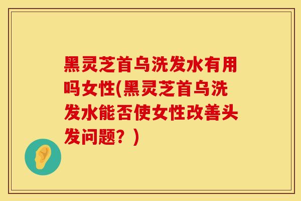 黑灵芝首乌洗发水有用吗女性(黑灵芝首乌洗发水能否使女性改善头发问题？)