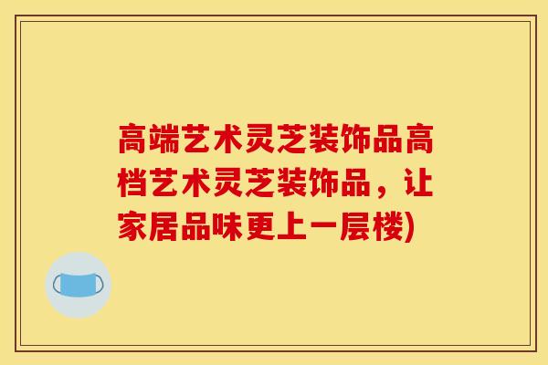高端艺术灵芝装饰品高档艺术灵芝装饰品，让家居品味更上一层楼)