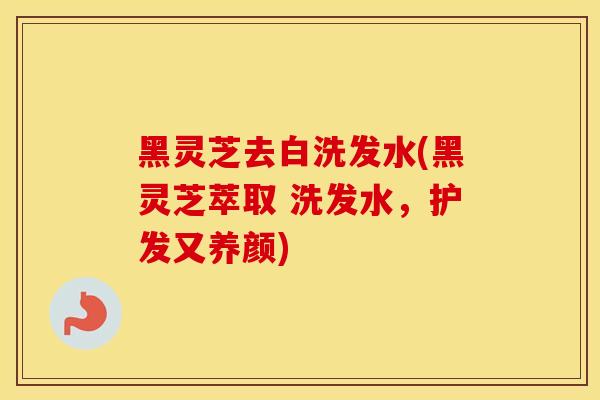 黑灵芝去白洗发水(黑灵芝萃取 洗发水，护发又养颜)