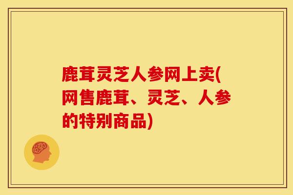 鹿茸灵芝人参网上卖(网售鹿茸、灵芝、人参的特别商品)