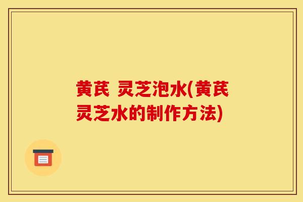 黄芪 灵芝泡水(黄芪灵芝水的制作方法)