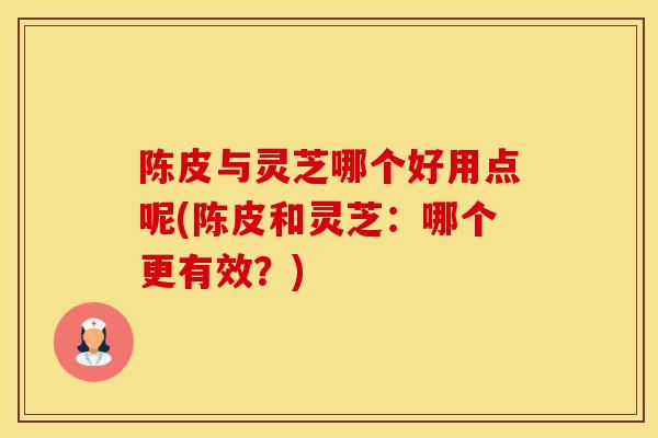 陈皮与灵芝哪个好用点呢(陈皮和灵芝:哪个更有效?)