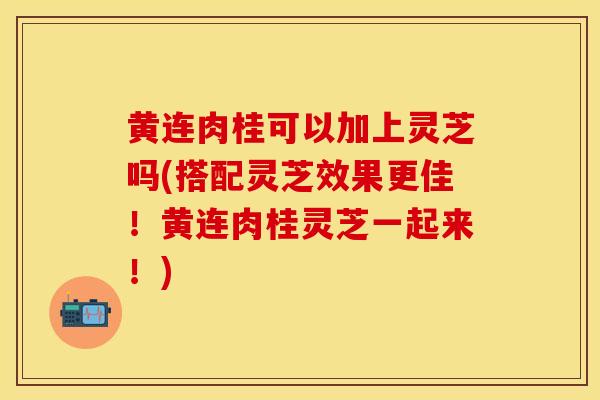 黄连肉桂可以加上灵芝吗(搭配灵芝效果更佳!黄连肉桂灵芝一起来!)