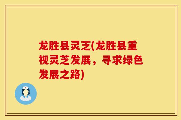 龙胜县灵芝(龙胜县重视灵芝发展，寻求绿色发展之路)