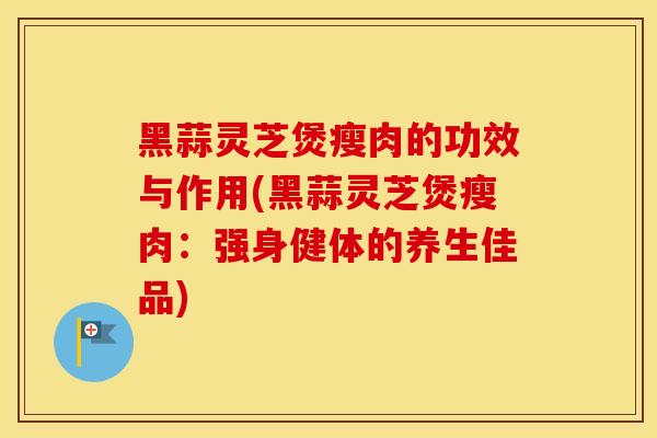 黑蒜灵芝煲瘦肉的功效与作用(黑蒜灵芝煲瘦肉：强身健体的养生佳品)