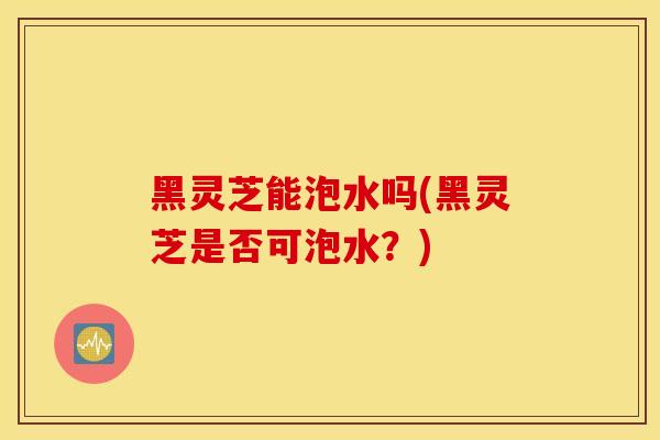 黑灵芝能泡水吗(黑灵芝是否可泡水?)