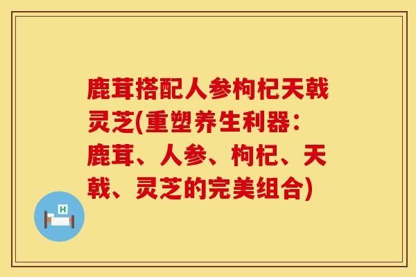 鹿茸搭配人参枸杞天戟灵芝(重塑养生利器:鹿茸、人参、枸杞、天戟、灵芝的完美组合)