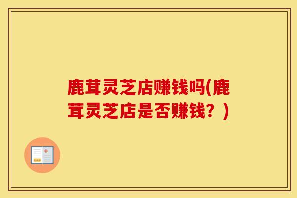 鹿茸灵芝店赚钱吗(鹿茸灵芝店是否赚钱?)