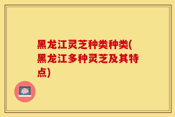 黑龙江灵芝种类种类(黑龙江多种灵芝及其特点)