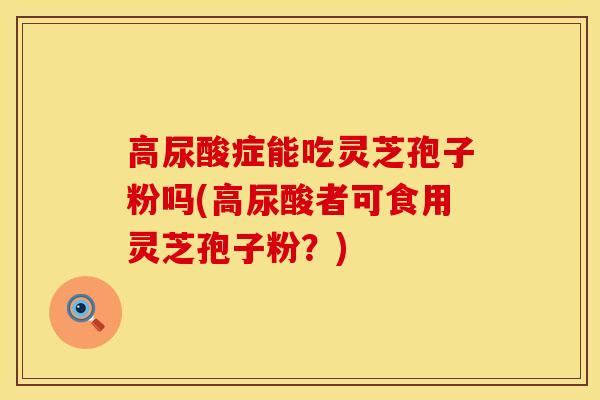 高尿酸症能吃灵芝孢子粉吗(高尿酸者可食用灵芝孢子粉?)