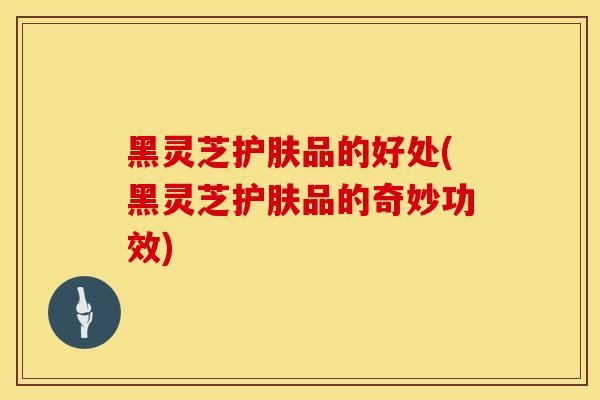 黑灵芝护肤品的好处(黑灵芝护肤品的奇妙功效)