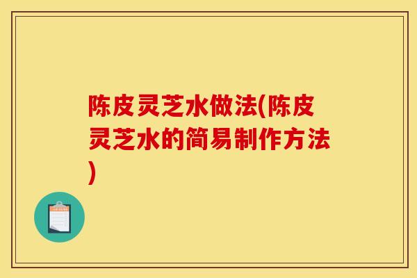 陈皮灵芝水做法(陈皮灵芝水的简易制作方法)