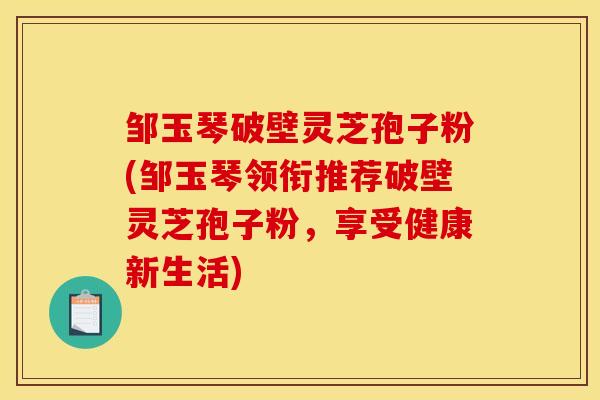 邹玉琴破壁灵芝孢子粉(邹玉琴领衔推荐破壁灵芝孢子粉,享受健康新生活)