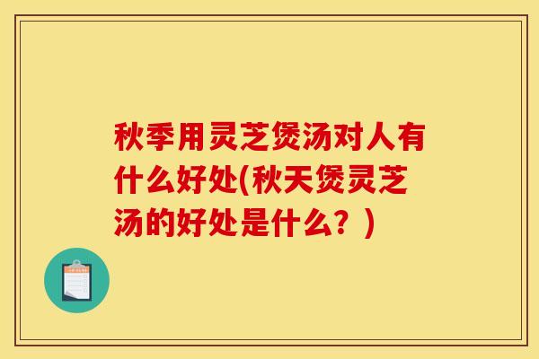 秋季用灵芝煲汤对人有什么好处(秋天煲灵芝汤的好处是什么？)