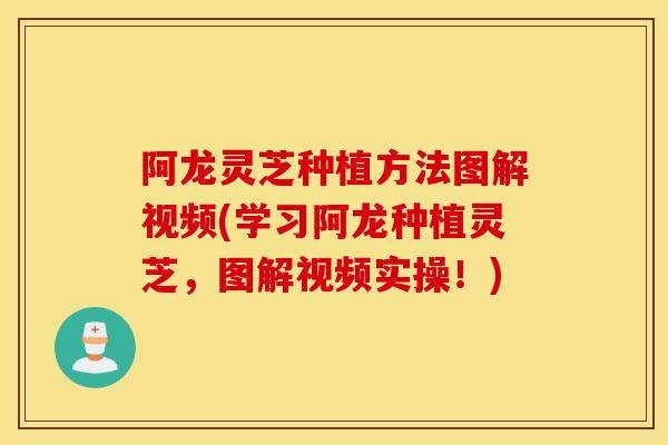 阿龙灵芝种植方法图解视频(学习阿龙种植灵芝，图解视频实操！)