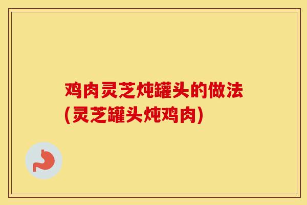 鸡肉灵芝炖罐头的做法(灵芝罐头炖鸡肉)