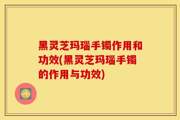 黑灵芝玛瑙手镯作用和功效(黑灵芝玛瑙手镯的作用与功效)