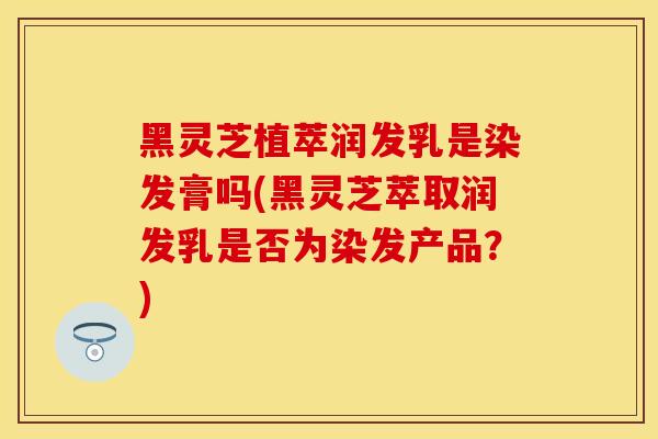 黑灵芝植萃润发乳是染发膏吗(黑灵芝萃取润发乳是否为染发产品?)