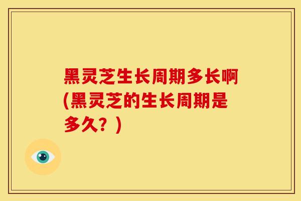 黑灵芝生长周期多长啊(黑灵芝的生长周期是多久?)