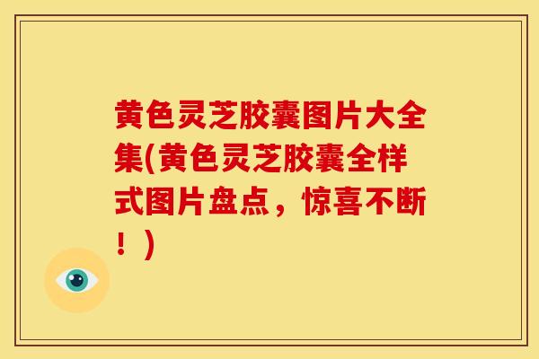 黄色灵芝胶囊图片大全集(黄色灵芝胶囊全样式图片盘点,惊喜不断!)