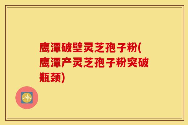 鹰潭破壁灵芝孢子粉(鹰潭产灵芝孢子粉突破瓶颈)