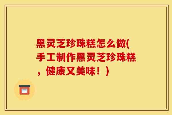 黑灵芝珍珠糕怎么做(手工制作黑灵芝珍珠糕,健康又美味!)