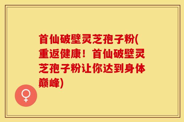 首仙破壁灵芝孢子粉(重返健康!首仙破壁灵芝孢子粉让你达到身体巅峰)
